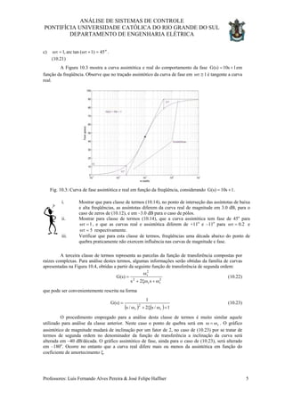 ANÁLISE DE SISTEMAS DE CONTROLE
PONTIFÍCIA UNIVERSIDADE CATÓLICA DO RIO GRANDE DO SUL
DEPARTAMENTO DE ENGENHARIA ELÉTRICA
c) .
(10.21)
o
451)(tanarc,1 =+ωτ=ωτ
A Figura 10.3 mostra a curva assintótica e real do comportamento da fase G em
função da freqüência. Observe que no traçado assintótico da curva de fase em
1s10)s( +=
1≅ωτ é tangente a curva
real.
Fig. 10.3: Curva de fase assintótica e real em função da freqüência, considerando .1s10)s(G +=
i. Mostrar que para classe de termos (10.14), no ponto de interseção das assíntotas de baixa
e alta freqüências, as assíntotas diferem da curva real de magnitude em 3.0 dB, para o
caso de zeros de (10.12), e em –3.0 dB para o caso de pólos.
ii. Mostrar para classe de termos (10.14), que a curva assintótica tem fase de 45o
para
1=ωτ
5
, e que as curvas real e assintótica diferem de +11o
e –11o
para e2.0=ωτ
=ωτ respectivamente.
iii. Verificar que para esta classe de termos, freqüências uma década abaixo do ponto de
quebra praticamente não exercem influência nas curvas de magnitude e fase.
A terceira classe de termos representa as parcelas da função de transferência compostas por
raízes complexas. Para análise destes termos, algumas informações serão obtidas da família de curvas
apresentadas na Figura 10.4, obtidas a partir da seguinte função de transferência de segunda ordem:
2
rr
2
2
r
s2s
)s(G
ω+ξω+
ω
= (10.22)
que pode ser convenientemente rescrita na forma
( ) ( ) 1/s2/s
1
)s(G
r
2
r +ωξ+ω
= (10.23)
O procedimento empregado para a análise desta classe de termos é muito similar aquele
utilizado para análise da classe anterior. Neste caso o ponto de quebra será em ω . O gráfico
assintótico de magnitude mudará de inclinação por um fator de 2, no caso de (10.23) por se tratar de
termos de segunda ordem no denominador da função de transferência a inclinação da curva será
alterada em –40 dB/década. O gráfico assintótico de fase, ainda para o caso de (10.23), será alterado
em –180
rω=
o
. Ocorre no entanto que a curva real difere mais ou menos da assintótica em função do
coeficiente de amortecimento ξ.
Professores: Luís Fernando Alves Pereira & José Felipe Haffner 5
 