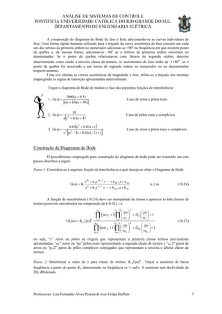ANÁLISE DE SISTEMAS DE CONTROLE
PONTIFÍCIA UNIVERSIDADE CATÓLICA DO RIO GRANDE DO SUL
DEPARTAMENTO DE ENGENHARIA ELÉTRICA
A composição do diagrama de Bode de fase é feita adicionando-se as curvas individuais de
fase. Uma forma rápida bastante utilizada para o traçado da curva assintótica de fase consiste em cada
um dos termos de primeira ordem no numerador adicionar-se +90o
na freqüência em que existem ponto
de quebra e, da mesma forma, adicionar-se –90o
se o termos de primeira ordem estiverem no
denominador. Se o ponto de quebra relacionar-se com fatores de segunda ordem, descrito
anteriormente como sendo a terceira classe de termos, os incrementos de fase serão de se o
ponto de quebra for associado a um termo de segunda ordem no numerador ou no denominador
respectivamente.
o
180±
Uma vez obtidas as curvas assintóticas de magnitude e fase, refina-se o traçado das mesmas
empregando as regras de transição apresentadas anteriormente.
Traçar o diagrama de Bode de módulo e fase das seguintes funções de transferência:
1.
[ ])50s)(10s(s
)5.0s(2000
)s(G
++
+
= Caso de zeros e pólos reais
2.
( )4s4.0ss
10
)s(G 2
++
= Caso de pólos reais e complexos
3.
( )
[ ]1)2/s(02.0)4/s(s
1s01.0s01.0
)s(G 22
2
++
++
= Caso de zeros e pólos reais e complexos
Construção de Diagramas de Bode
O procedimento empregado para construção do diagrama de bode pode ser resumido em oito
passos descritos a seguir.
Passo 1: Considera-se a seguinte função de transferência a qual deseja-se obter o Diagrama de Bode:
mn
bsbsbs
asasas
K)s(G
m1m
1n
1
n
m1m
1m
1
m
≥
++++
++++
=
−
−
−
−
L
L
(10.24)
A função de transferência (10.24) deve ser manipulada de forma a aparecer as três classes de
termos possíveis encontrados na composição de (10.24), i.e.
( )
( )
( )∏∏
∏∏
==
==γ
+





ω
ω
ξ+





ω
ω
+ωτ
+





ω
ω
ξ+





ω
ω
+ωτ
ω=ω
2/p
1k k
k
2
k
p
1k
k
2/z
1i i
i
2
i
z
1i
i
o
cR
cR
1
j
2
j
1j
1
j
2
j
1j
jK)j(G (10.25)
ou seja, “γ” zeros ou pólos na origem que representam a primeira classe termos previamente
apresentadas, “zR” zeros ou “pR” pólos reais representando a segunda classe de termos e “zc/2” pares de
zeros ou “pc/2” pares de pólos complexos conjugados que representam a terceira e última classe de
termos.
Passo 2: Determinar o valor de γ para classe de termos ( )γ
ωjoK . Traçar a assíntota de baixa
freqüência a partir do ponto Ko determinado na freqüência ω=1 rad/s. A assíntota terá declividade de
20γ dB/década.
Professores: Luís Fernando Alves Pereira & José Felipe Haffner 7
 