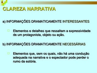 CLAREZA NARRATIVA a) INFORMAÇÕES DRAMATICAMENTE I NTERESSANTES Elementos e detalhes que ressaltam a expressividade de um protagonista, objeto ou ação. b) INFORMAÇÔES DRAMATICAMENTE  NECESSÁRIAS Elementos que, sem os quais, não há uma condução adequada na narrativa e o espectador pode perder o rumo da estória. 
