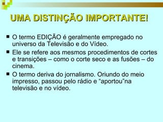 UMA DISTINÇÃO   IMPORTANTE! O termo EDIÇÃO é geralmente empregado no universo da Televisão e do Vídeo.  Ele se refere aos mesmos procedimentos de cortes e transições – como o corte seco e as fusões – do cinema.  O termo deriva do jornalismo. Oriundo do meio impresso, passou pelo rádio e “aportou”na televisão e no vídeo. 