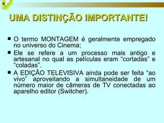 O termo MONTAGEM é geralmente empregado no universo do Cinema; Ele se refere a um processo mais antigo e artesanal no qual as películas eram “cortadas” e “coladas”. A EDIÇÃO TELEVISIVA ainda pode ser feita “ao vivo” aproveitando a simultaneidade de um número maior de câmeras de TV conectadas ao aparelho editor (Switcher). UMA DISTINÇÃO IMPORTANTE! 