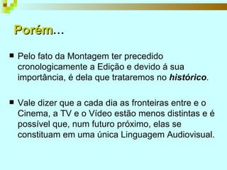 Porém ... Pelo fato da Montagem ter precedido cronologicamente a Edição e devido á sua importância, é dela que trataremos no  histórico . Vale dizer que a cada dia as fronteiras entre e o Cinema, a TV e o Vídeo estão menos distintas e é possível que, num futuro próximo, elas se constituam em uma única Linguagem Audiovisual.  