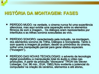 HISTÓRIA DA MONTAGEM: FASES PERÍODO MUDO: na verdade, o cinema nunca foi uma experiência silenciosa, mas aqui existia uma separação entre os elementos fílmicos de som e imagem.,  Os diálogos eram representados por intertítulos e as trilhas sonoros executadas ao vivo.  PERÍODO SONORO: caracterizado pela inclusão, na montagem, dos elementos sonoros de Trilha, Diálogos e Sonoplastia. Tanto o som quanto a imagem já podiam, desde os primórdios do cinema, sofrer uma manipulação parcial para gerar efeitos especiais (“trucagem”).  PERÍODO DAS NOVAS TECNOLOGIAS: o advento da tecnologia digital possibilitou a manipulação total do áudio e vídeo nas produções. A partir da produção “disneyana” TRON (de Steven Lisberger, Cor, 96 min., EUA, 1982) ficou evidente o potencial do computador na criação de cenários, elementos e até atores,  