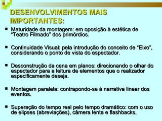 DESENVOLVIMENTOS MAIS IMPORTANTES: Maturidade da montagem: em oposição à estética de “Teatro Filmado” dos primórdios. Continuidade Visual: pela introdução do conceito de “Eixo”, considerando o ponto de vista do espectador. Desconstrução da cena em planos: direcionando o olhar do espectador para a leitura de elementos que o realizador especificamente deseja. Montagem paralela: contrapondo-se à narrativa linear dos eventos. Superação do tempo real pelo tempo dramático: com o uso de elipses (abreviações), câmera lenta e flashbacks,  