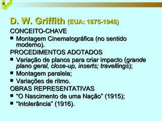 D. W. Griffith  (EUA: 1875-1948) CONCEITO-CHAVE Montagem Cinematográfica (no sentido moderno). PROCEDIMENTOS ADOTADOS Variação de planos para criar impacto ( grande plano geral, close-up, inserts; travellings ); Montagem paralela; Variações de ritmo. OBRAS REPRESENTATIVAS “ O Nascimento de uma Nação” (1915); “ Intolerância” (1916). 