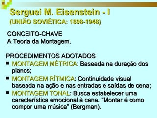 Serguei M. Eisenstein - I   (UNIÃO SOVIÉTICA: 1898-1948)   PROCEDIMENTOS ADOTADOS MONTAGEM MÉTRICA : Baseada na duração dos planos; MONTAGEM RÍTMICA : Continuidade visual baseada na ação e nas entradas e saídas de cena; MONTAGEM TONAL : Busca estabelecer uma característica emocional à cena. “Montar é como compor uma música” (Bergman). CONCEITO-CHAVE A Teoria da Montagem. 