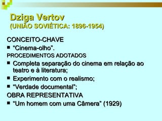 Dziga Vertov  (UNIÃO SOVIÉTICA: 1896-1954) CONCEITO-CHAVE “ Cinema-olho”. PROCEDIMENTOS ADOTADOS Completa separação do cinema em relação ao teatro e à literatura;  Experimento com o realismo; “ Verdade documental”; OBRA REPRESENTATIVA “ Um homem com uma Câmera” (1929) 
