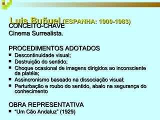 Luis Buñuel   (ESPANHA: 1900-1983) CONCEITO-CHAVE Cinema Surrealista. PROCEDIMENTOS ADOTADOS Descontinuidade visual; Destruição do sentido; Choque ocasional de imagens dirigidos ao inconsciente da platéia; Assincronismo baseado na dissociação visual; Perturbação e roubo do sentido, abalo na segurança do conhecimento OBRA REPRESENTATIVA “ Um Cão Andaluz” (1929) 