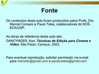 Fonte Os conteúdos desta aula foram produzidos pelos Profs. Drs. Marciel Consani e Paulo Teles, colaboradores do NCE-ECA/USP. As obras de referência desta aula são: DANCYNGER, Ken.  Técnicas de Edição para Cinema e Vídeo.  São Paulo: Campus, 2003. Para eventual reprodução, solicitar permissão via e-mail para  [email_address]  e  [email_address]    