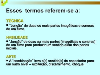 Esses  termos referem-se a:   TÉCNICA “ Junção” de duas ou mais partes imagéticas e sonoras de um filme.  HABILIDADE “ Junção” de duas ou mais partes [imagéticas e sonoras] de um filme para produzir um sentido além dos panos iniciais. ARTE A “combinação” leva o[s] sentido[s] do espectador para um outro nível – excitação, discernimento, choque . 
