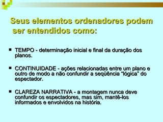 Seus elementos ordenadores podem  ser entendidos como: TEMPO - determinação inicial e final da duração dos planos. CONTINUIDADE - ações relacionadas entre um plano e outro de modo a não confundir a seqüência “lógica” do espectador. CLAREZA NARRATIVA - a montagem nunca deve confundir os espectadores, mas sim, mantê-los informados e envolvidos na história. 