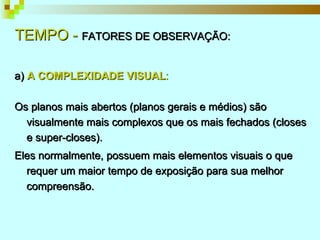 TEMPO -  FATORES DE OBSERVAÇÃO: a)  A COMPLEXIDADE VISUAL : Os planos mais abertos (planos gerais e médios) são visualmente mais complexos que os mais fechados (closes e super-closes). Eles normalmente, possuem mais elementos visuais o que requer um maior tempo de exposição para sua melhor compreensão. 