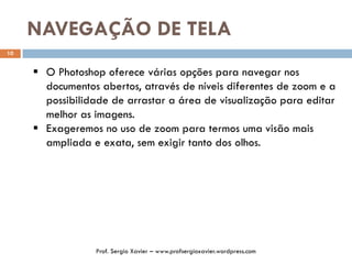 NAVEGAÇÃO DE TELA
10
 O Photoshop oferece várias opções para navegar nos
documentos abertos, através de níveis diferentes de zoom e a
possibilidade de arrastar a área de visualização para editar
melhor as imagens.
 Exageremos no uso de zoom para termos uma visão mais
ampliada e exata, sem exigir tanto dos olhos.
Prof. Sergio Xavier – www.profsergioxavier.wordpress.com
 