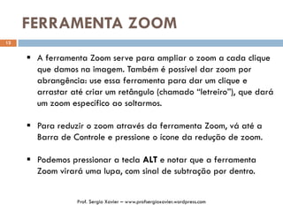 FERRAMENTA ZOOM
12
 A ferramenta Zoom serve para ampliar o zoom a cada clique
que damos na imagem. Também é possível dar zoom por
abrangência: use essa ferramenta para dar um clique e
arrastar até criar um retângulo (chamado “letreiro”), que dará
um zoom específico ao soltarmos.
 Para reduzir o zoom através da ferramenta Zoom, vá até a
Barra de Controle e pressione o ícone da redução de zoom.
 Podemos pressionar a tecla ALT e notar que a ferramenta
Zoom virará uma lupa, com sinal de subtração por dentro.
Prof. Sergio Xavier – www.profsergioxavier.wordpress.com
 