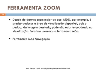 FERRAMENTA ZOOM
14
 Depois de darmos zoom maior do que 150%, por exemplo, é
preciso deslocar a área de visualização disponível, pois o
pedaço da imagem desejado, pode não estar enquadrado na
visualização. Para isso usaremos a ferramenta Mão.
 Ferramenta Mão Navegação
Prof. Sergio Xavier – www.profsergioxavier.wordpress.com
 