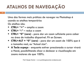 ATALHOS DE NAVEGAÇÃO
15
Uma das formas mais práticas de navegar no Photoshop é
usando os atalhos temporários
Os atalhos são:
 CTRL+ “+” – amplia o zoom
 CTRL+ “-” – reduz o zoom
 CTRL+ “0” (zero) - para dar um zoom suficiente para caber
na área de trabalho disponível. Fit on Screen.
 CTRL+ALT + “0” (zero) - para dar um zoom de 100% que é
o tamanho real, ou “Actual size”.
 A Tecla espaço - enquanto estiver pressionada o cursor virará
a Hand, possibilitando clicar e deslocar a visualização em
zooms maiores do que 100%.
Prof. Sergio Xavier – www.profsergioxavier.wordpress.com
 