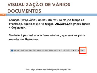 VISUALIZAÇÃO DE VÁRIOS
DOCUMENTOS17
Quando temos várias janelas abertas ao mesmo tempo no
Photoshop, podemos usar a função ORGANIZAR (Menu Janela
<Organizar).
Também é possível usar o ícone abaixo , que está na parte
superior do Photoshop.
Prof. Sergio Xavier – www.profsergioxavier.wordpress.com
 