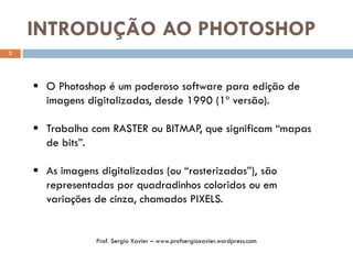 INTRODUÇÃO AO PHOTOSHOP
2
 O Photoshop é um poderoso software para edição de
imagens digitalizadas, desde 1990 (1º versão).
 Trabalha com RASTER ou BITMAP, que significam “mapas
de bits”.
 As imagens digitalizadas (ou “rasterizadas”), são
representadas por quadradinhos coloridos ou em
variações de cinza, chamados PIXELS.
Prof. Sergio Xavier – www.profsergioxavier.wordpress.com
 