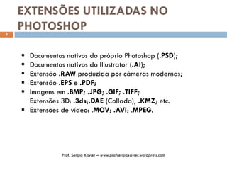 EXTENSÕES UTILIZADAS NO
PHOTOSHOP4
 Documentos nativos do próprio Photoshop (.PSD);
 Documentos nativos do Illustrator (.AI);
 Extensão .RAW produzida por câmeras modernas;
 Extensão .EPS e .PDF;
 Imagens em .BMP; .JPG; .GIF; .TIFF;
Extensões 3D: .3ds;.DAE (Collada); .KMZ; etc.
 Extensões de vídeo: .MOV; .AVI; .MPEG.
Prof. Sergio Xavier – www.profsergioxavier.wordpress.com
 