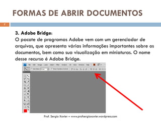 FORMAS DE ABRIR DOCUMENTOS
7
3. Adobe Bridge:
O pacote de programas Adobe vem com um gerenciador de
arquivos, que apresenta várias informações importantes sobre os
documentos, bem como sua visualização em miniaturas. O nome
desse recurso é Adobe Bridge.
Prof. Sergio Xavier – www.profsergioxavier.wordpress.com
 