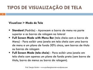 TIPOS DE VISUALIZAÇÃO DE TELA
8
Visualizar > Modo de Tela
 Standard (Padrão) - Aparecem a barra de menu na parte
superior e as barras de rolagem na lateral
 Full Screen Mode with Menu Bar (tela cheia com a barra de
Menu) - Para exibir uma janela em tela cheia com uma barra
de menu e um plano de fundo 50% cinza, sem barras de título
ou barras de rolagem
 Full Screen Mode (tela cheia) - Para exibir uma janela em
tela cheia com apenas um plano de fundo preto (sem barra de
título, barra de menus ou barra de rolagem).
Prof. Sergio Xavier – www.profsergioxavier.wordpress.com
 
