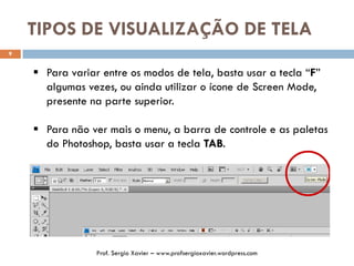 TIPOS DE VISUALIZAÇÃO DE TELA
9
 Para variar entre os modos de tela, basta usar a tecla “F”
algumas vezes, ou ainda utilizar o ícone de Screen Mode,
presente na parte superior.
 Para não ver mais o menu, a barra de controle e as paletas
do Photoshop, basta usar a tecla TAB.
Prof. Sergio Xavier – www.profsergioxavier.wordpress.com
 