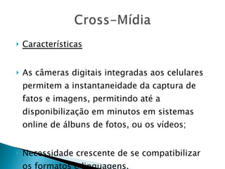Características As câmeras digitais integradas aos celulares permitem a instantaneidade da captura de fatos e imagens, permitindo até a disponibilização em minutos em sistemas online de álbuns de fotos, ou os vídeos; Necessidade crescente de se compatibilizar os formatos e linguagens. 