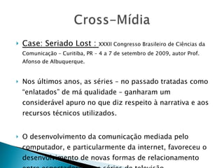Case: Seriado Lost :  XXXII Congresso Brasileiro de Ciências da Comunicação – Curitiba, PR – 4 a 7 de setembro de 2009, autor Prof. Afonso de Albuquerque. Nos últimos anos, as séries – no passado tratadas como “enlatados” de má qualidade – ganharam um considerável apuro no que diz respeito à narrativa e aos recursos técnicos utilizados. O desenvolvimento da comunicação mediada pelo computador, e particularmente da internet, favoreceu o desenvolvimento de novas formas de relacionamento entre espectadores e as séries de televisão. 