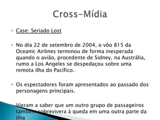 Case: Seriado Lost No dia 22 de setembro de 2004, o vôo 815 da Oceanic Airlines terminou de forma inesperada quando o avião, procedente de Sidney, na Austrália, rumo a Los Angeles se despedaçou sobre uma remota ilha do Pacífico. Os espectadores foram apresentados ao passado dos personagens principais.  Vieram a saber que um outro grupo de passageiros também sobrevivera à queda em uma outra parte da ilha 