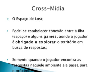 O Espaço de Lost; Pode-se estabelecer conexão entre a Ilha (espaço) e alguns  games , aonde o jogador é  obrigado a explorar  o território em busca de respostas; Somente quando o jogador encontra as respostas naquele ambiente ele passa para o próximo. 