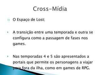 O Espaço de Lost; A transição entre uma temporada e outra se configura como a passagem de fases nos games. Nas temporadas 4 e 5 são apresentados a portais que permite os personagens a viajar para fora da ilha, como em games de RPG. 
