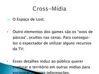 O Espaço de Lost; Outro elementos dos games são os “ovos de páscoa”, ocultos nas cenas. Para consegui-los o espectador de utilizar alguns recursos da TV; Esses detalhes induz ao público querer explorar o território em outras mídias para encontrar maiores informações. 
