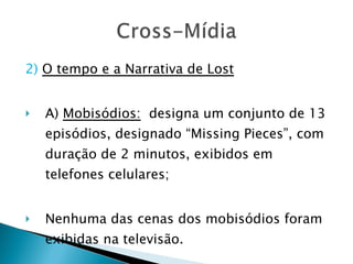 2)   O tempo e a Narrativa de Lost A)  Mobisódios:   designa um conjunto de 13 episódios, designado “Missing Pieces”, com duração de 2 minutos, exibidos em telefones celulares; Nenhuma das cenas dos mobisódios foram  exibidas na televisão. 