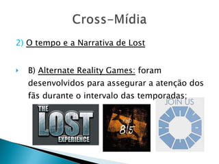 2)   O tempo e a Narrativa de Lost B)  Alternate Reality Games:  foram desenvolvidos para assegurar a atenção dos fãs durante o intervalo das temporadas; 