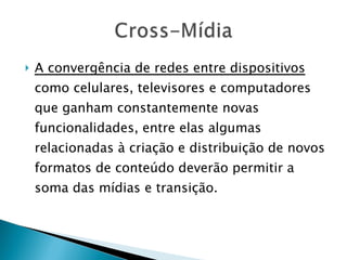 A convergência de redes entre dispositivos  como celulares, televisores e computadores que ganham constantemente novas funcionalidades, entre elas algumas relacionadas à criação e distribuição de novos formatos de conteúdo deverão permitir a soma das mídias e transição. 