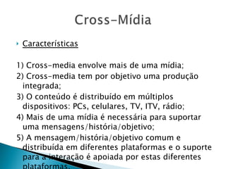Características 1) Cross-media envolve mais de uma mídia; 2) Cross-media tem por objetivo uma produção integrada; 3) O conteúdo é distribuído em múltiplos dispositivos: PCs, celulares, TV, ITV, rádio; 4) Mais de uma mídia é necessária para suportar uma mensagens/história/objetivo; 5) A mensagem/história/objetivo comum e distribuída em diferentes plataformas e o suporte para a interação é apoiada por estas diferentes plataformas. 