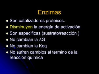 Enzimas
 Son catalizadores proteicos.
 Disminuyen la energía de activación
 Son especificas (sustrato/reacción )
 No cambian la G
 No cambian la Keq
 No sufren cambios al termino de la
reacción química
 