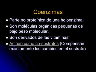 Coenzimas
 Parte no proteínica de una holoenzima
 Son moléculas orgánicas pequeñas de
bajo peso molecular.
 Son derivados de las vitaminas.
 Actúan como co-sustratos (Compensan
exactamente los cambios en el sustrato)
 