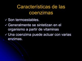 Características de las
coenzimas
 Son termoestables.
 Generalmente se sintetizan en el
organismo a partir de vitaminas
 Una coenzima puede actuar con varias
enzimas.
 