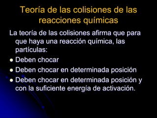 Teoría de las colisiones de las
reacciones químicas
La teoría de las colisiones afirma que para
que haya una reacción química, las
partículas:
 Deben chocar
 Deben chocar en determinada posición
 Deben chocar en determinada posición y
con la suficiente energía de activación.
 