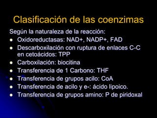 Clasificación de las coenzimas
Según la naturaleza de la reacción:
 Oxidoreductasas: NAD+, NADP+, FAD
 Descarboxilación con ruptura de enlaces C-C
en cetoácidos: TPP
 Carboxilación: biocitina
 Transferencia de 1 Carbono: THF
 Transferencia de grupos acilo: CoA
 Transferencia de acilo y e-: ácido lipoico.
 Transferencia de grupos amino: P de piridoxal
 