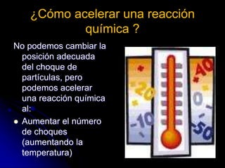 ¿Cómo acelerar una reacción
química ?
No podemos cambiar la
posición adecuada
del choque de
partículas, pero
podemos acelerar
una reacción química
al:
 Aumentar el número
de choques
(aumentando la
temperatura)
 