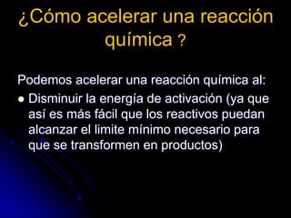 ¿Cómo acelerar una reacción
química ?
Podemos acelerar una reacción química al:
 Disminuir la energía de activación (ya que
así es más fácil que los reactivos puedan
alcanzar el limite mínimo necesario para
que se transformen en productos)
 
