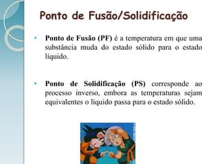 Ponto de Fusão/Solidificação
• Ponto de Fusão (PF) é a temperatura em que uma
substância muda do estado sólido para o estado
líquido.
• Ponto de Solidificação (PS) corresponde ao
processo inverso, embora as temperaturas sejam
equivalentes o líquido passa para o estado sólido.
 