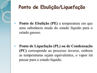 Ponto de Ebulição/Liquefação
• Ponto de Ebulição (PE) a temperatura em que
uma substância muda do estado líquido para o
estado gasoso.
• Ponto de Liquefação (PL) ou de Condensação
(PC) corresponde ao processo inverso, embora
as temperaturas sejam equivalentes, o vapor irá
passar para o estado líquido.
 