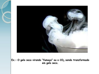 Ex.: O gelo seco virando “fumaça” ou o CO2 sendo transformado
em gelo seco.
 