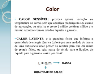 Calor
• CALOR SENSÍVEL: provoca apenas variação na
temperatura do corpo, sem que aconteça mudança no seu estado
de agregação, ou seja, se o corpo é sólido continua sólido e o
mesmo acontece com os estados líquidos e gasosos.
• CALOR LATENTE: é a grandeza física que informa a
quantidade de energia térmica (calor) que uma unidade de massa
de uma substância deve perder ou receber para que ela mude
de estado físico, ou seja, passe do sólido para o líquido, do
líquido para o gasoso e assim por diante.
MASSA
QUANTIDAE DE CALOR
 