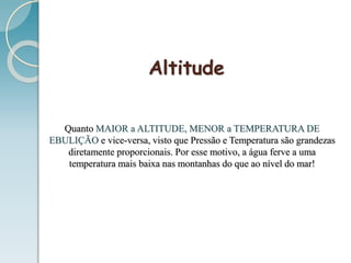 Altitude
Quanto MAIOR a ALTITUDE, MENOR a TEMPERATURA DE
EBULIÇÃO e vice-versa, visto que Pressão e Temperatura são grandezas
diretamente proporcionais. Por esse motivo, a água ferve a uma
temperatura mais baixa nas montanhas do que ao nível do mar!
 