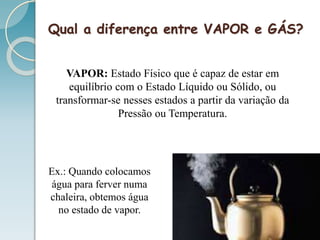 Qual a diferença entre VAPOR e GÁS?
VAPOR: Estado Físico que é capaz de estar em
equilíbrio com o Estado Líquido ou Sólido, ou
transformar-se nesses estados a partir da variação da
Pressão ou Temperatura.
Ex.: Quando colocamos
água para ferver numa
chaleira, obtemos água
no estado de vapor.
 