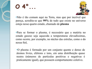 O 4°...
•Não é tão comum aqui na Terra, mas que por incrível que
pareça, acredita-se que 99% de tudo que existe no universo
esteja nesse quarto estado, chamado de plasma
•Para se formar o plasma, é necessário que a matéria no
estado gasoso seja aquecida a temperaturas elevadíssimas,
como ocorre, por exemplo, no núcleo das estrelas, como o do
nosso Sol,
•O plasma é formado por um conjunto quente e denso de
átomos livres, elétrons e íons, em uma distribuição quase
neutra (números de partículas positivas e negativas é
praticamente igual), que possuem comportamento coletivo.
 